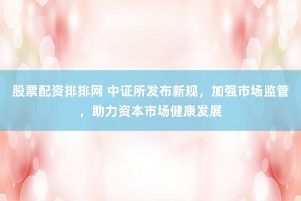 股票配资排排网 中证所发布新规，加强市场监管，助力资本市场健康发展