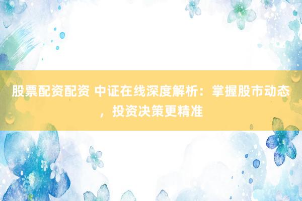 股票配资配资 中证在线深度解析：掌握股市动态，投资决策更精准