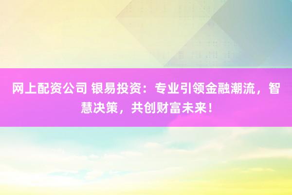 网上配资公司 银易投资：专业引领金融潮流，智慧决策，共创财富未来！