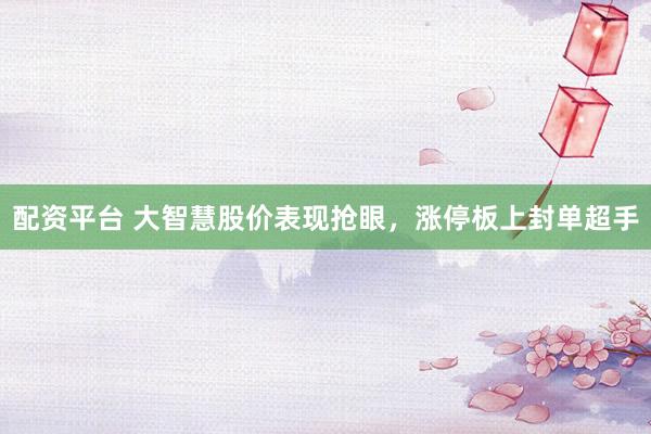 配资平台 大智慧股价表现抢眼，涨停板上封单超手