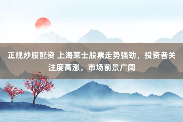 正规炒股配资 上海莱士股票走势强劲，投资者关注度高涨，市场前景广阔