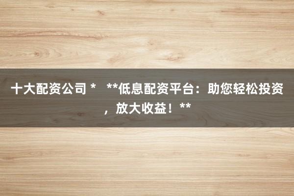 十大配资公司 *   **低息配资平台：助您轻松投资，放大收益！**