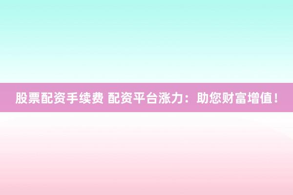 股票配资手续费 配资平台涨力：助您财富增值！