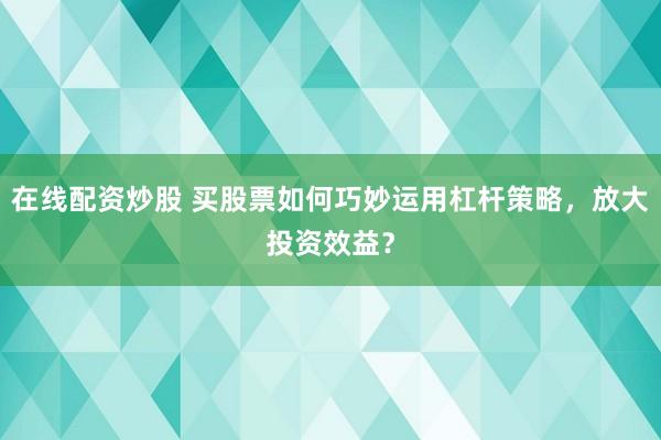 在线配资炒股 买股票如何巧妙运用杠杆策略，放大投资效益？