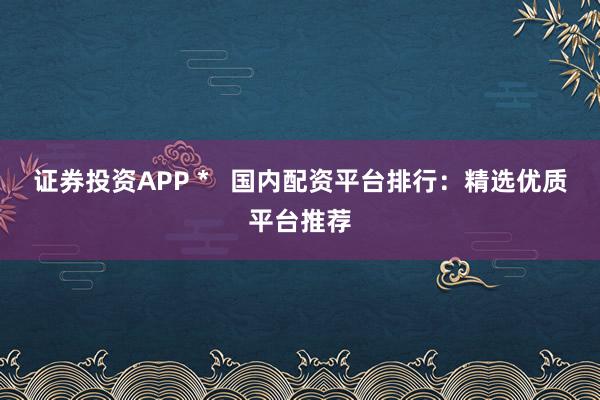 证券投资APP *   国内配资平台排行：精选优质平台推荐