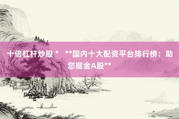 十倍杠杆炒股 *   **国内十大配资平台排行榜：助您掘金A股**