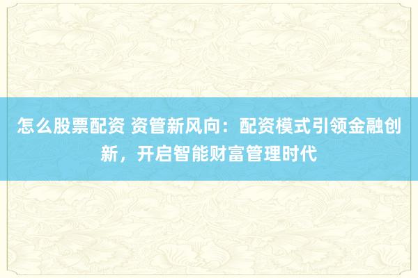 怎么股票配资 资管新风向：配资模式引领金融创新，开启智能财富管理时代