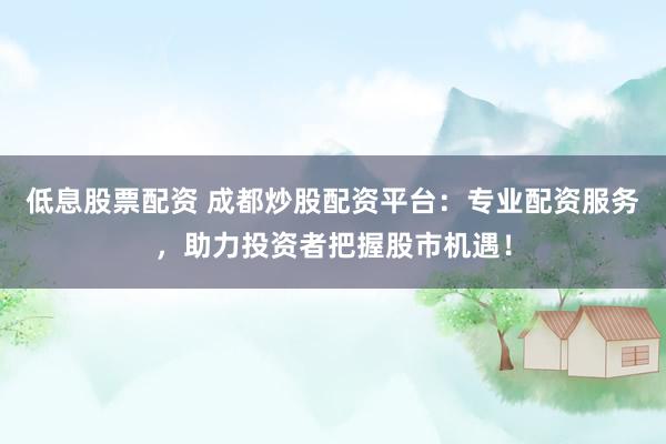低息股票配资 成都炒股配资平台：专业配资服务，助力投资者把握股市机遇！