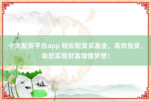 十大配资平台app 轻松配资买基金，高效投资，助您实现财富增值梦想！