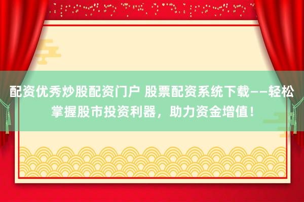 配资优秀炒股配资门户 股票配资系统下载——轻松掌握股市投资利器，助力资金增值！