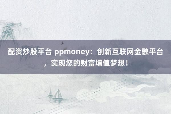 配资炒股平台 ppmoney：创新互联网金融平台，实现您的财富增值梦想！