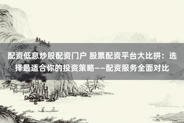 配资低息炒股配资门户 股票配资平台大比拼：选择最适合你的投资策略——配资服务全面对比