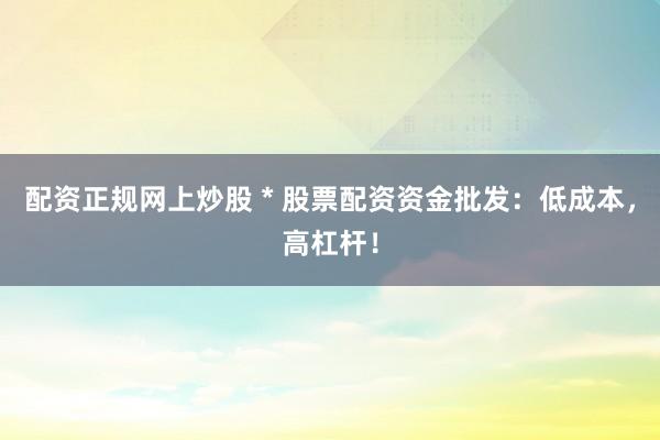 配资正规网上炒股 * 股票配资资金批发：低成本，高杠杆！