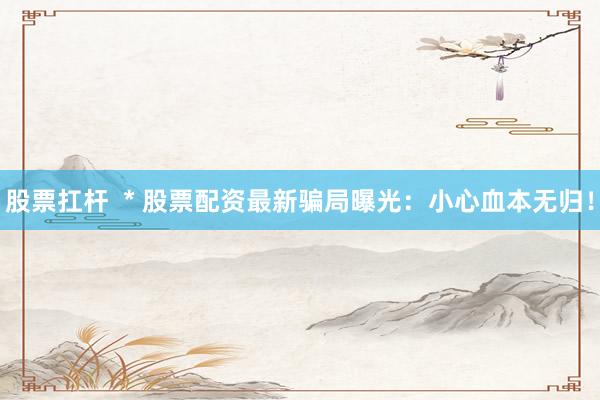 股票扛杆  * 股票配资最新骗局曝光：小心血本无归！