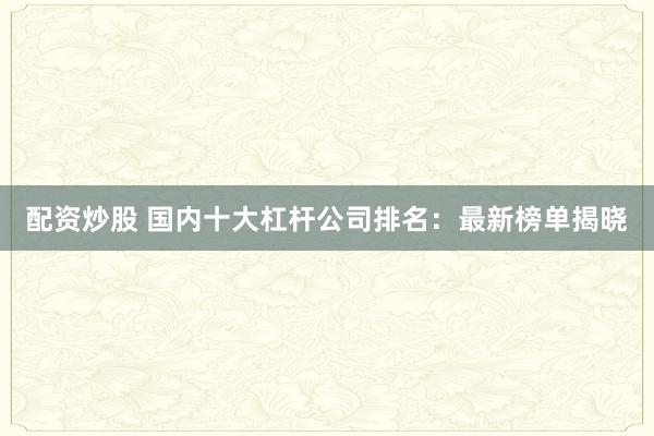 配资炒股 国内十大杠杆公司排名：最新榜单揭晓