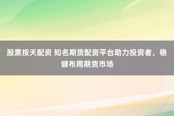 股票按天配资 知名期货配资平台助力投资者，稳健布局期货市场