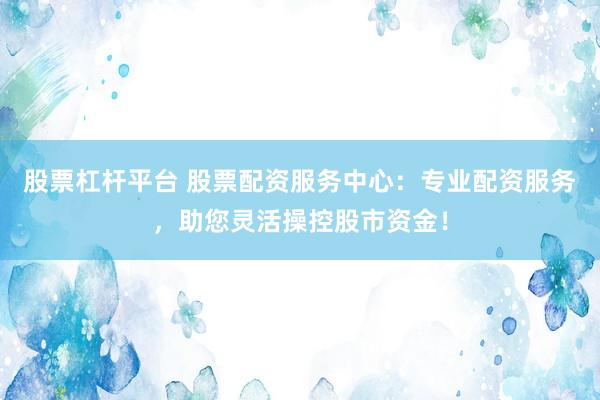 股票杠杆平台 股票配资服务中心：专业配资服务，助您灵活操控股市资金！