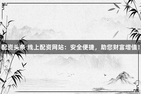 配资头条 线上配资网站：安全便捷，助您财富增值！