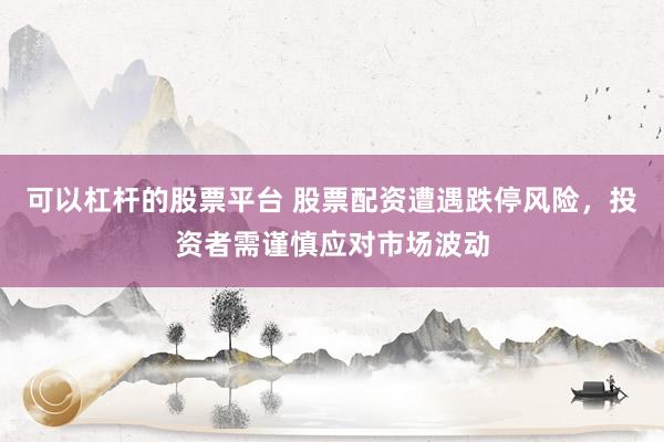 可以杠杆的股票平台 股票配资遭遇跌停风险，投资者需谨慎应对市场波动