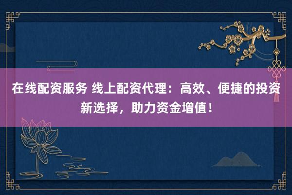 在线配资服务 线上配资代理：高效、便捷的投资新选择，助力资金增值！
