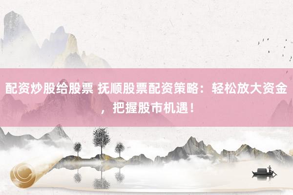 配资炒股给股票 抚顺股票配资策略：轻松放大资金，把握股市机遇！
