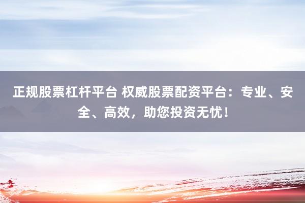 正规股票杠杆平台 权威股票配资平台：专业、安全、高效，助您投资无忧！