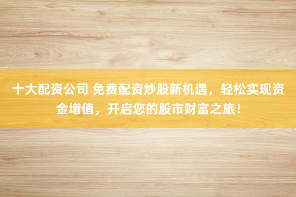 十大配资公司 免费配资炒股新机遇，轻松实现资金增值，开启您的股市财富之旅！