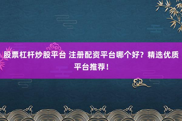股票杠杆炒股平台 注册配资平台哪个好？精选优质平台推荐！