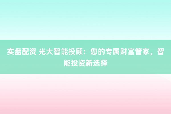 实盘配资 光大智能投顾：您的专属财富管家，智能投资新选择