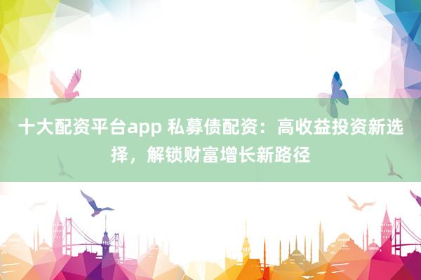 十大配资平台app 私募债配资：高收益投资新选择，解锁财富增长新路径