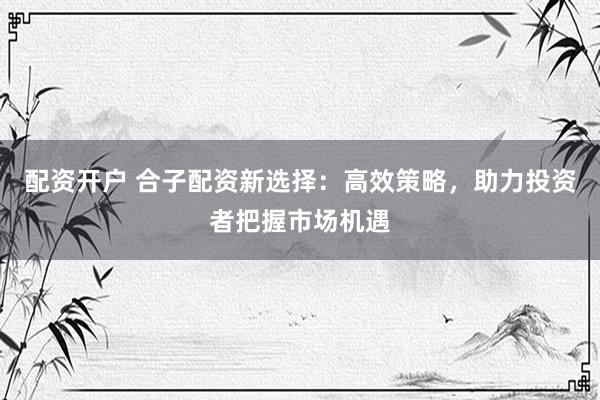 配资开户 合子配资新选择：高效策略，助力投资者把握市场机遇