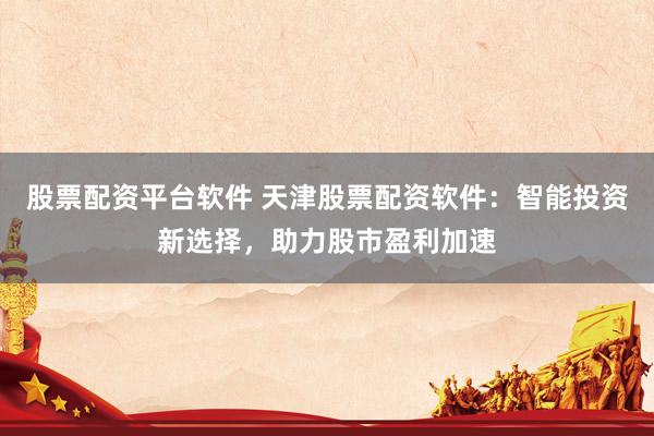 股票配资平台软件 天津股票配资软件：智能投资新选择，助力股市盈利加速