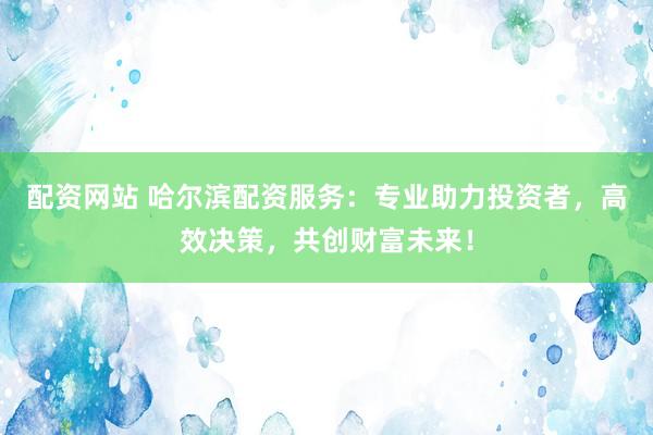 配资网站 哈尔滨配资服务：专业助力投资者，高效决策，共创财富未来！
