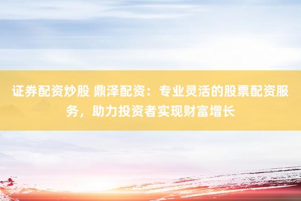 证券配资炒股 鼎泽配资：专业灵活的股票配资服务，助力投资者实现财富增长