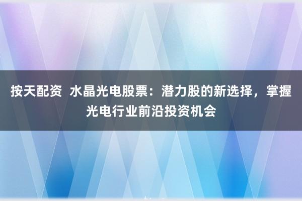 按天配资  水晶光电股票：潜力股的新选择，掌握光电行业前沿投资机会