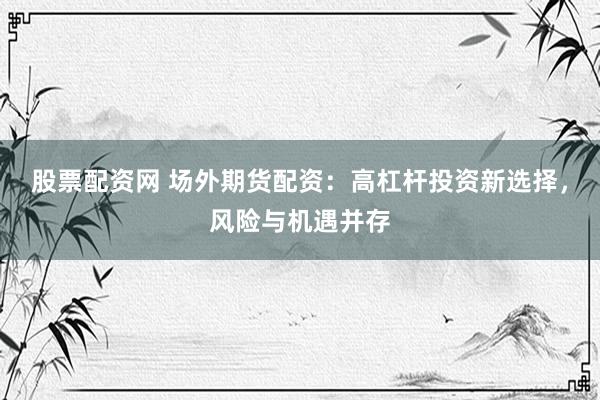 股票配资网 场外期货配资：高杠杆投资新选择，风险与机遇并存