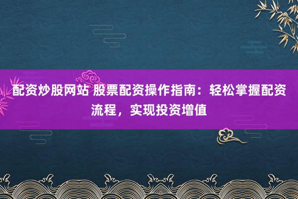 配资炒股网站 股票配资操作指南：轻松掌握配资流程，实现投资增值