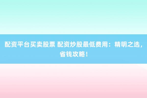 配资平台买卖股票 配资炒股最低费用：精明之选，省钱攻略！