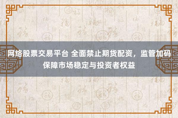 网络股票交易平台 全面禁止期货配资，监管加码保障市场稳定与投资者权益