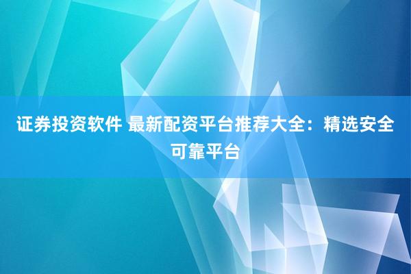 证券投资软件 最新配资平台推荐大全：精选安全可靠平台