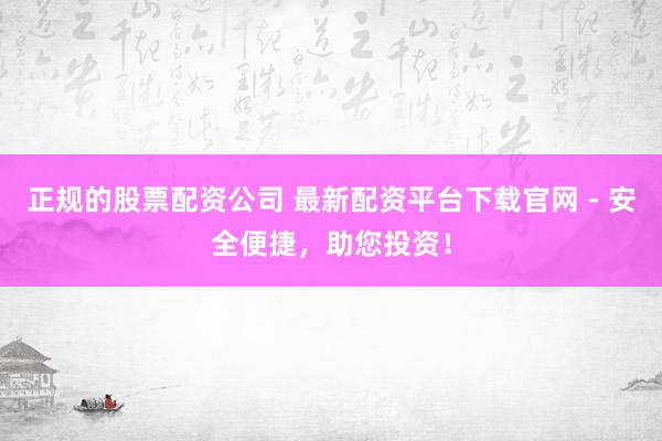 正规的股票配资公司 最新配资平台下载官网 - 安全便捷，助您投资！