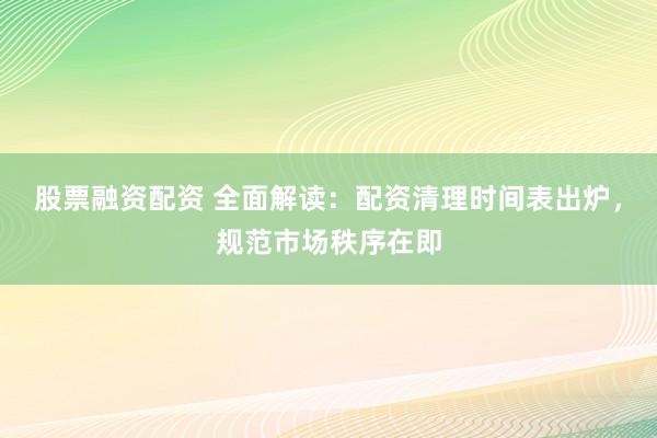 股票融资配资 全面解读：配资清理时间表出炉，规范市场秩序在即