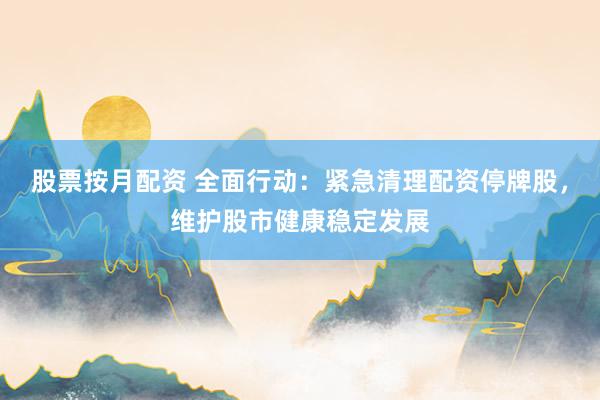 股票按月配资 全面行动：紧急清理配资停牌股，维护股市健康稳定发展