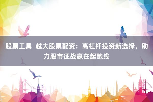 股票工具  越大股票配资：高杠杆投资新选择，助力股市征战赢在起跑线