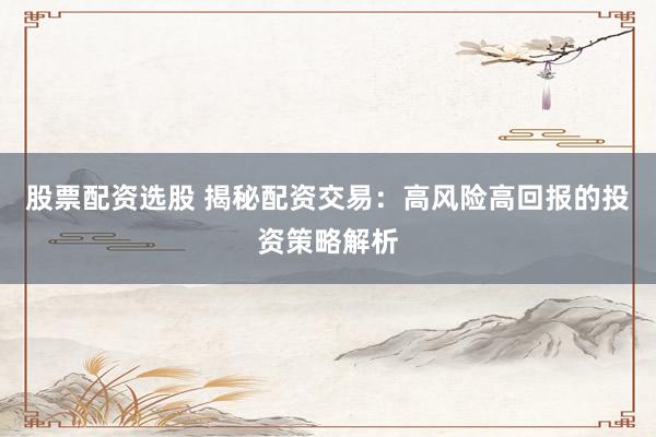 股票配资选股 揭秘配资交易：高风险高回报的投资策略解析