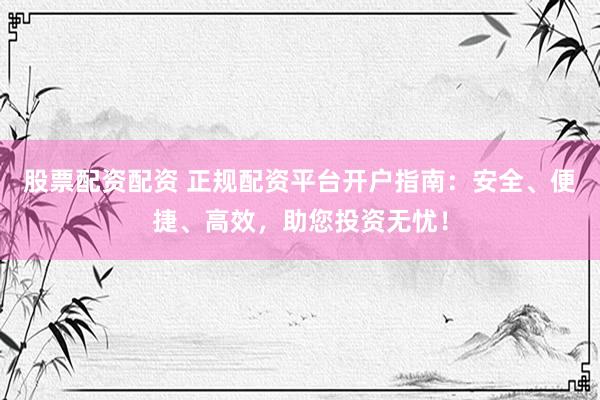 股票配资配资 正规配资平台开户指南：安全、便捷、高效，助您投资无忧！