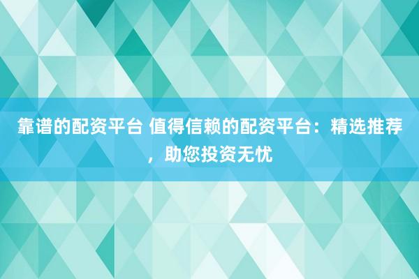 靠谱的配资平台 值得信赖的配资平台：精选推荐，助您投资无忧