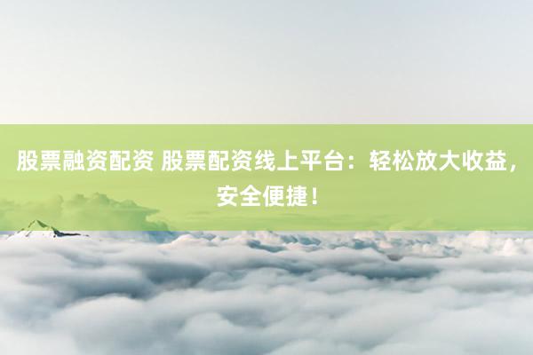股票融资配资 股票配资线上平台：轻松放大收益，安全便捷！