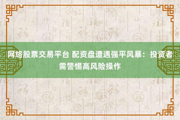 网络股票交易平台 配资盘遭遇强平风暴：投资者需警惕高风险操作