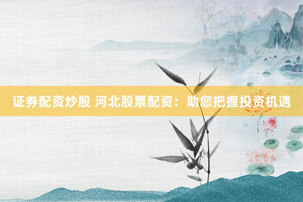 证券配资炒股 河北股票配资：助您把握投资机遇
